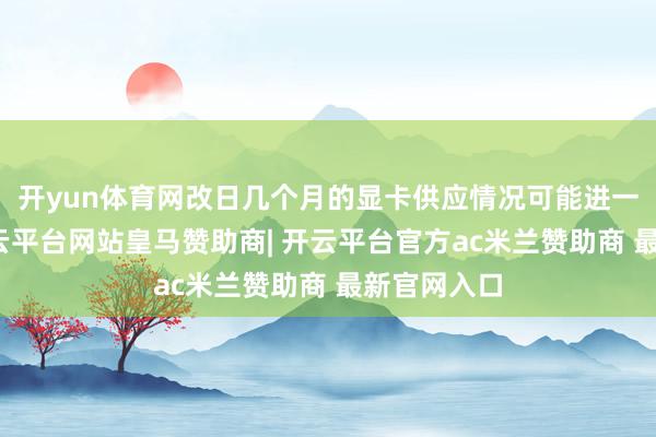 开yun体育网改日几个月的显卡供应情况可能进一步恶化-开云平台网站皇马赞助商| 开云平台官方ac米兰赞助商 最新官网入口