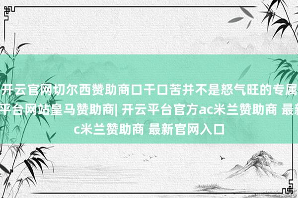 开云官网切尔西赞助商口干口苦并不是怒气旺的专属阐明-开云平台网站皇马赞助商| 开云平台官方ac米兰赞助商 最新官网入口