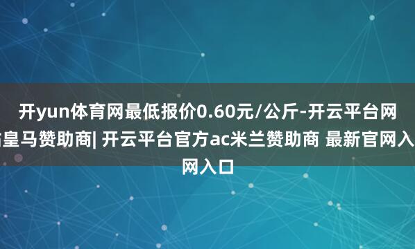 开yun体育网最低报价0.60元/公斤-开云平台网站皇马赞助商| 开云平台官方ac米兰赞助商 最新官网入口