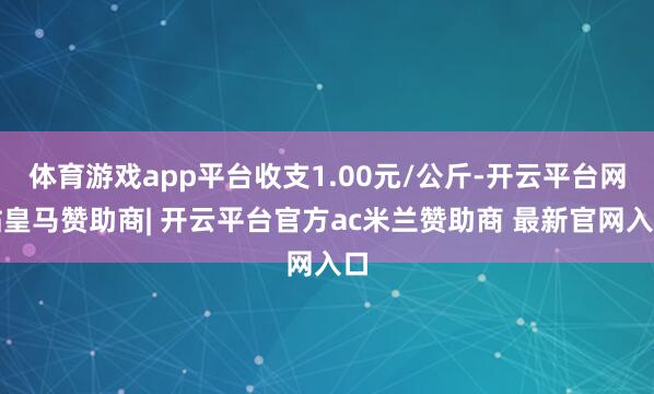 体育游戏app平台收支1.00元/公斤-开云平台网站皇马赞助商| 开云平台官方ac米兰赞助商 最新官网入口