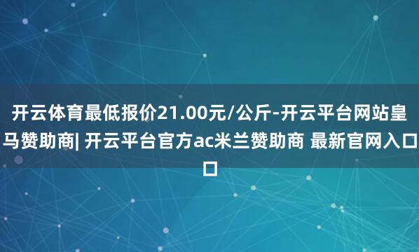 开云体育最低报价21.00元/公斤-开云平台网站皇马赞助商| 开云平台官方ac米兰赞助商 最新官网入口