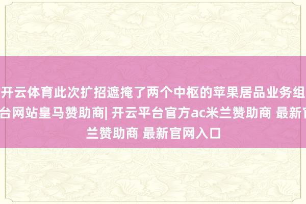 开云体育此次扩招遮掩了两个中枢的苹果居品业务组-开云平台网站皇马赞助商| 开云平台官方ac米兰赞助商 最新官网入口