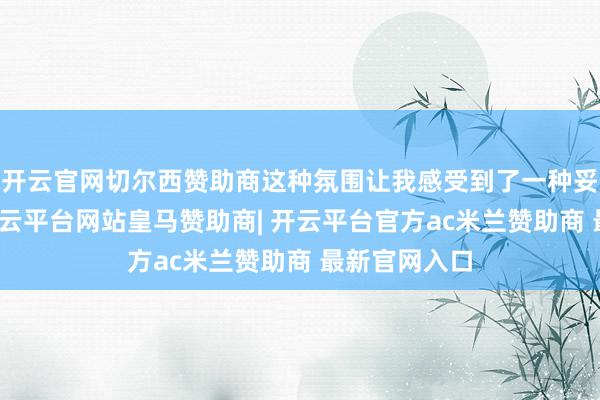 开云官网切尔西赞助商这种氛围让我感受到了一种妥洽的力量-开云平台网站皇马赞助商| 开云平台官方ac米兰赞助商 最新官网入口