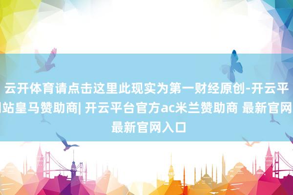 云开体育请点击这里此现实为第一财经原创-开云平台网站皇马赞助商| 开云平台官方ac米兰赞助商 最新官网入口