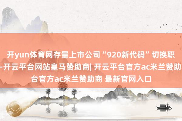 开yun体育网存量上市公司“920新代码”切换职责总体准备就绪-开云平台网站皇马赞助商| 开云平台官方ac米兰赞助商 最新官网入口