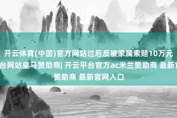开云体育(中国)官方网站过后反被家属索赔10万元-开云平台网站皇马赞助商| 开云平台官方ac米兰赞助商 最新官网入口