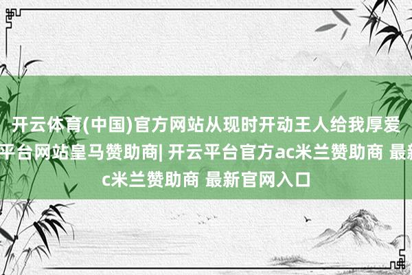 开云体育(中国)官方网站从现时开动王人给我厚爱起来-开云平台网站皇马赞助商| 开云平台官方ac米兰赞助商 最新官网入口