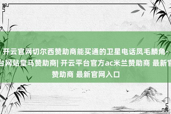 开云官网切尔西赞助商能买通的卫星电话凤毛麟角-开云平台网站皇马赞助商| 开云平台官方ac米兰赞助商 最新官网入口