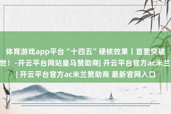 体育游戏app平台“十四五”硬核效果丨首要突破！国产首台，认真问世！-开云平台网站皇马赞助商| 开云平台官方ac米兰赞助商 最新官网入口