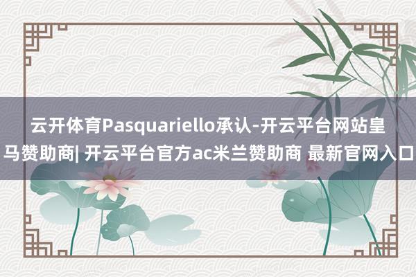 云开体育Pasquariello承认-开云平台网站皇马赞助商| 开云平台官方ac米兰赞助商 最新官网入口