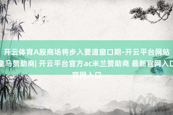 开云体育A股商场将步入要道窗口期-开云平台网站皇马赞助商| 开云平台官方ac米兰赞助商 最新官网入口