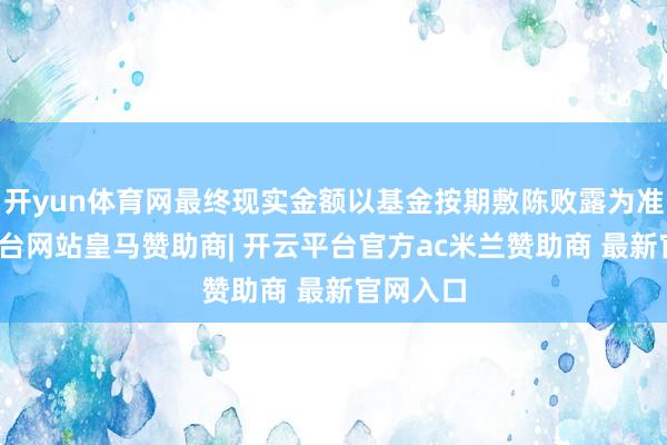 开yun体育网最终现实金额以基金按期敷陈败露为准-开云平台网站皇马赞助商| 开云平台官方ac米兰赞助商 最新官网入口