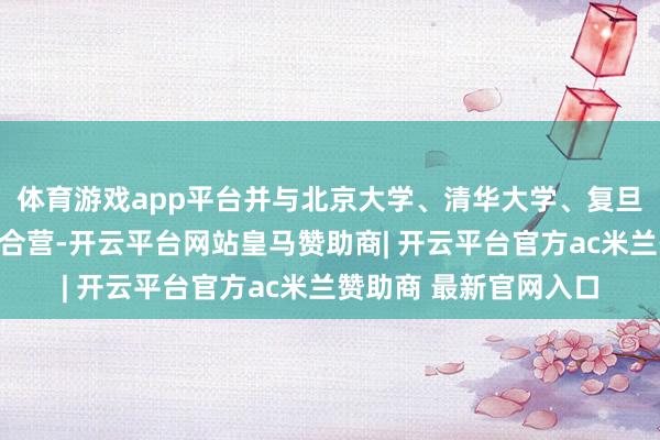 体育游戏app平台并与北京大学、清华大学、复旦大学等高校保执密切合营-开云平台网站皇马赞助商| 开云平台官方ac米兰赞助商 最新官网入口