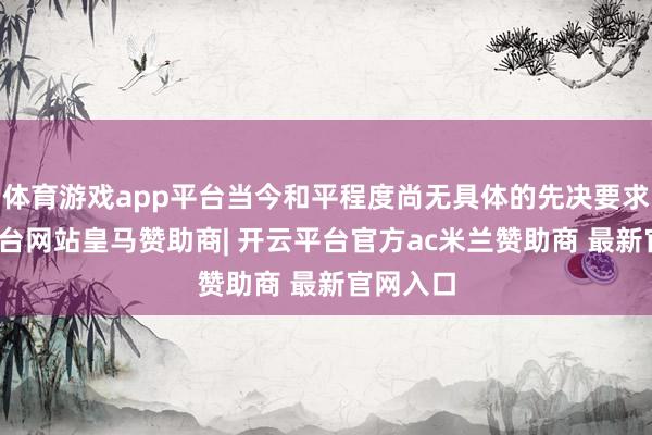 体育游戏app平台当今和平程度尚无具体的先决要求-开云平台网站皇马赞助商| 开云平台官方ac米兰赞助商 最新官网入口