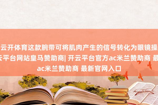 云开体育这款腕带可将肌肉产生的信号转化为眼镜操作教导-开云平台网站皇马赞助商| 开云平台官方ac米兰赞助商 最新官网入口