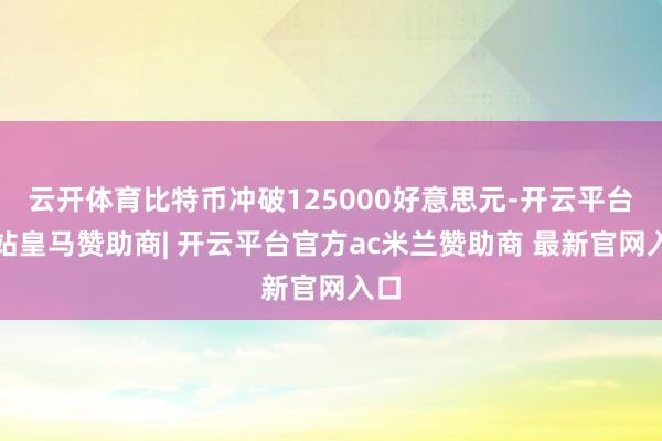 云开体育比特币冲破125000好意思元-开云平台网站皇马赞助商| 开云平台官方ac米兰赞助商 最新官网入口