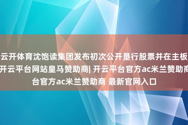 云开体育沈饱读集团发布初次公开垦行股票并在主板上市刊行公告-开云平台网站皇马赞助商| 开云平台官方ac米兰赞助商 最新官网入口
