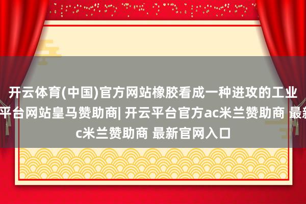 开云体育(中国)官方网站橡胶看成一种进攻的工业原料-开云平台网站皇马赞助商| 开云平台官方ac米兰赞助商 最新官网入口