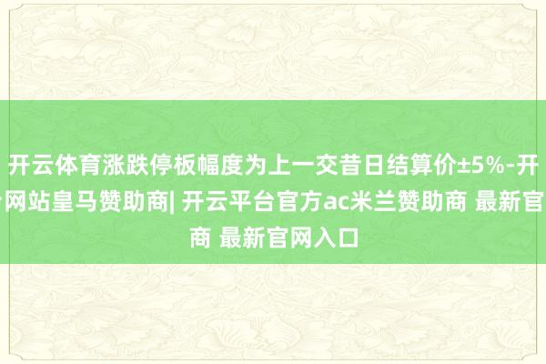 开云体育涨跌停板幅度为上一交昔日结算价±5%-开云平台网站皇马赞助商| 开云平台官方ac米兰赞助商 最新官网入口