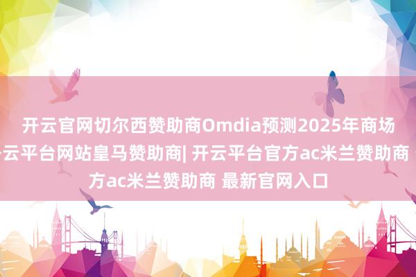开云官网切尔西赞助商Omdia预测2025年商场将增长8%-开云平台网站皇马赞助商| 开云平台官方ac米兰赞助商 最新官网入口