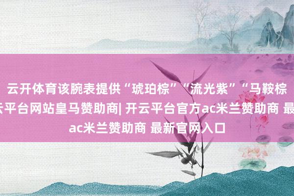云开体育该腕表提供“琥珀棕”“流光紫”“马鞍棕”配色-开云平台网站皇马赞助商| 开云平台官方ac米兰赞助商 最新官网入口