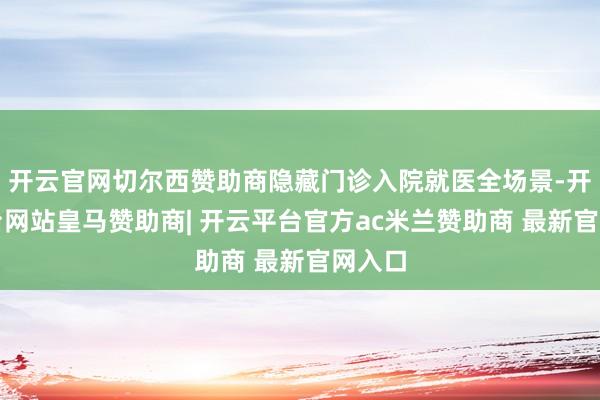 开云官网切尔西赞助商隐藏门诊入院就医全场景-开云平台网站皇马赞助商| 开云平台官方ac米兰赞助商 最新官网入口
