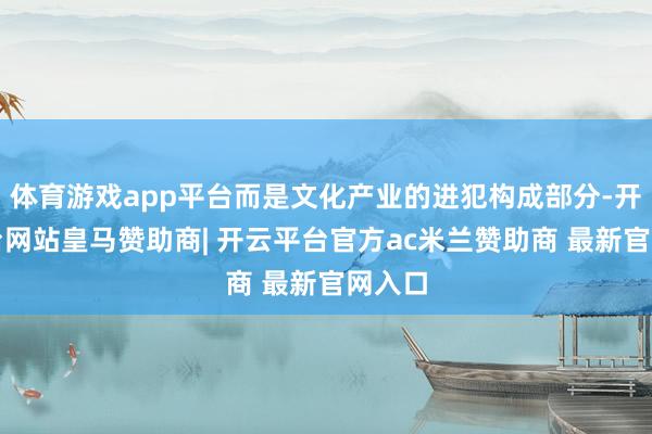 体育游戏app平台而是文化产业的进犯构成部分-开云平台网站皇马赞助商| 开云平台官方ac米兰赞助商 最新官网入口