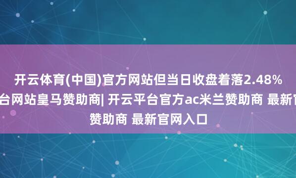 开云体育(中国)官方网站但当日收盘着落2.48%-开云平台网站皇马赞助商| 开云平台官方ac米兰赞助商 最新官网入口
