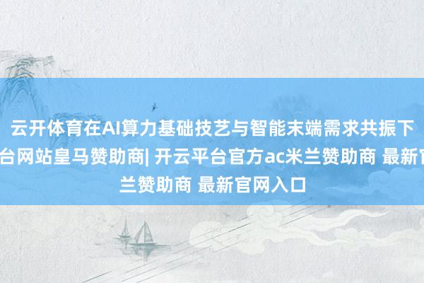 云开体育在AI算力基础技艺与智能末端需求共振下-开云平台网站皇马赞助商| 开云平台官方ac米兰赞助商 最新官网入口