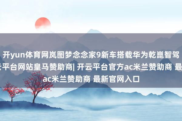 开yun体育网岚图梦念念家9新车搭载华为乾崑智驾ADS5-开云平台网站皇马赞助商| 开云平台官方ac米兰赞助商 最新官网入口