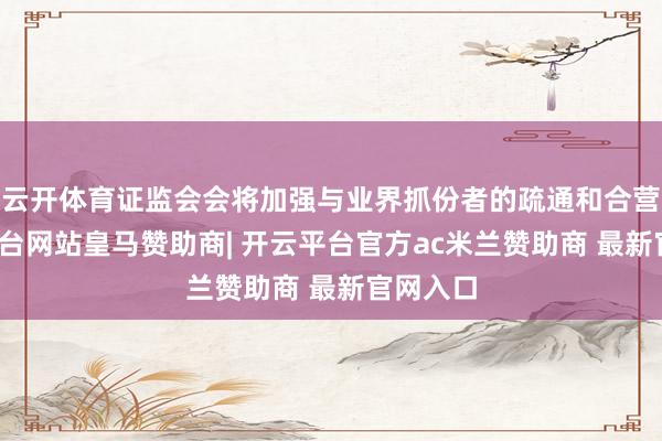 云开体育证监会会将加强与业界抓份者的疏通和合营-开云平台网站皇马赞助商| 开云平台官方ac米兰赞助商 最新官网入口