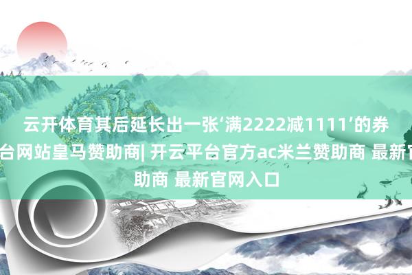 云开体育其后延长出一张‘满2222减1111’的券-开云平台网站皇马赞助商| 开云平台官方ac米兰赞助商 最新官网入口