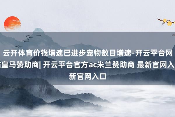 云开体育价钱增速已进步宠物数目增速-开云平台网站皇马赞助商| 开云平台官方ac米兰赞助商 最新官网入口
