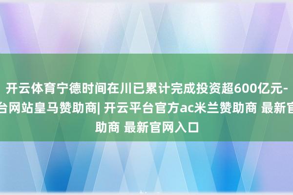 开云体育宁德时间在川已累计完成投资超600亿元-开云平台网站皇马赞助商| 开云平台官方ac米兰赞助商 最新官网入口