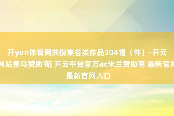 开yun体育网共搜集各类作品304幅（件）-开云平台网站皇马赞助商| 开云平台官方ac米兰赞助商 最新官网入口