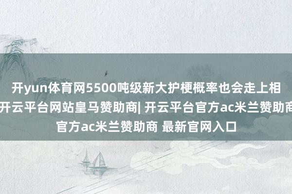 开yun体育网5500吨级新大护梗概率也会走上相同的量产轨谈-开云平台网站皇马赞助商| 开云平台官方ac米兰赞助商 最新官网入口