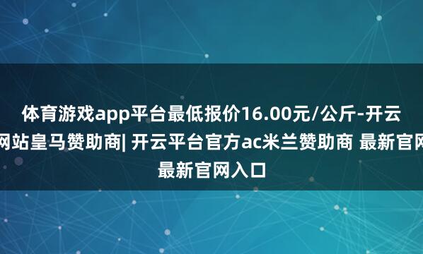 体育游戏app平台最低报价16.00元/公斤-开云平台网站皇马赞助商| 开云平台官方ac米兰赞助商 最新官网入口
