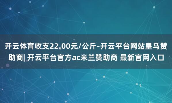开云体育收支22.00元/公斤-开云平台网站皇马赞助商| 开云平台官方ac米兰赞助商 最新官网入口