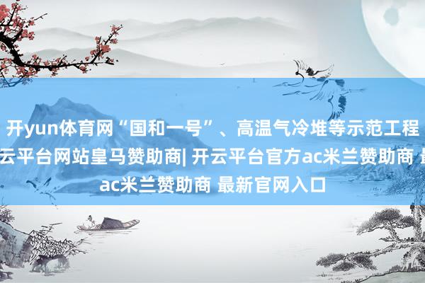 开yun体育网“国和一号”、高温气冷堆等示范工程获取冲破-开云平台网站皇马赞助商| 开云平台官方ac米兰赞助商 最新官网入口
