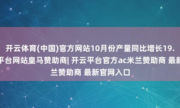 开云体育(中国)官方网站10月份产量同比增长19.3%-开云平台网站皇马赞助商| 开云平台官方ac米兰赞助商 最新官网入口