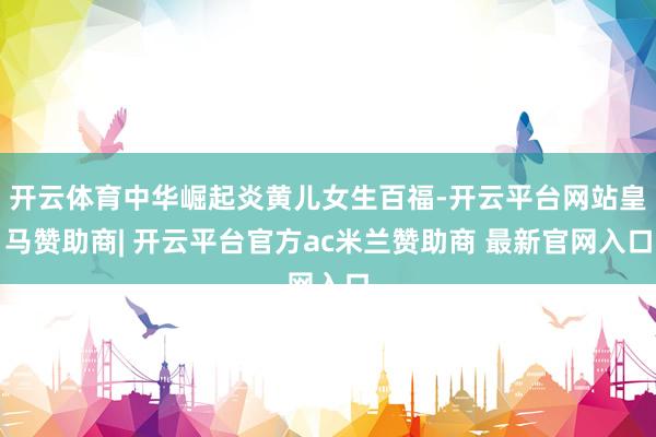 开云体育中华崛起炎黄儿女生百福-开云平台网站皇马赞助商| 开云平台官方ac米兰赞助商 最新官网入口