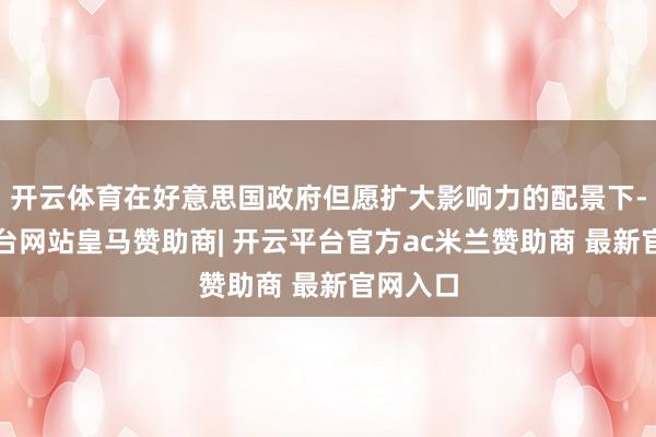 开云体育在好意思国政府但愿扩大影响力的配景下-开云平台网站皇马赞助商| 开云平台官方ac米兰赞助商 最新官网入口