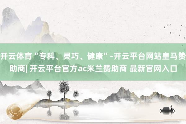 开云体育“专科、灵巧、健康”-开云平台网站皇马赞助商| 开云平台官方ac米兰赞助商 最新官网入口