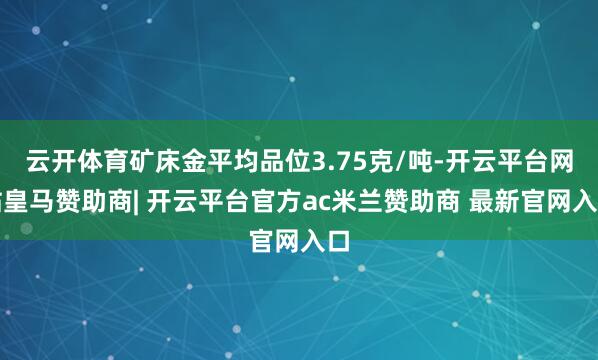 云开体育矿床金平均品位3.75克/吨-开云平台网站皇马赞助商| 开云平台官方ac米兰赞助商 最新官网入口