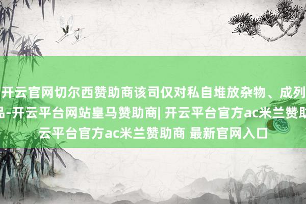 开云官网切尔西赞助商该司仅对私自堆放杂物、成列摊档、派发印刷品-开云平台网站皇马赞助商| 开云平台官方ac米兰赞助商 最新官网入口
