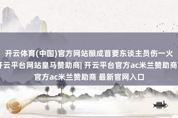 开云体育(中国)官方网站酿成首要东谈主员伤一火及财产耗损-开云平台网站皇马赞助商| 开云平台官方ac米兰赞助商 最新官网入口