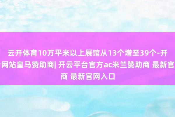 云开体育10万平米以上展馆从13个增至39个-开云平台网站皇马赞助商| 开云平台官方ac米兰赞助商 最新官网入口