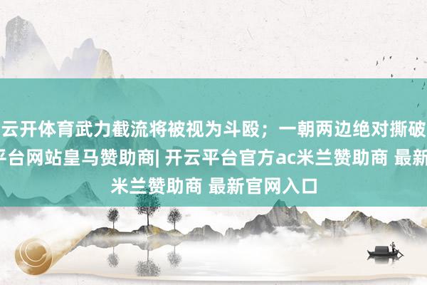 云开体育武力截流将被视为斗殴；一朝两边绝对撕破脸-开云平台网站皇马赞助商| 开云平台官方ac米兰赞助商 最新官网入口
