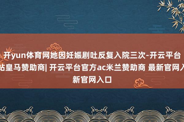 开yun体育网她因妊娠剧吐反复入院三次-开云平台网站皇马赞助商| 开云平台官方ac米兰赞助商 最新官网入口