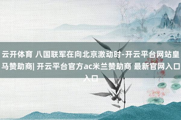 云开体育 八国联军在向北京激动时-开云平台网站皇马赞助商| 开云平台官方ac米兰赞助商 最新官网入口